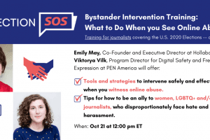 Banner at the top reads: “Election SOS: Bystander Intervention Training: What to Do When you See Online Abuse. Training for journalists covering the U.S. 2020 Elections -- and their allies.” Below it, to the left: Emily May’s and Viktorya Vilk’s headshots. To the right: “Emily May, Co-Founder and Executive Director at Hollaback!, and Viktorya Vilk, Program Director for Digital Safety and Free Expression at PEN America will offer: -Tools and strategies to intervene safely and effectively when you witness online abuse. -Tips for how to be an ally to women, LGBTQ+ and/or BIPOC journalists, who disproportionately face hate and harassment. When: Oct 21 at 12:00 pm ET”