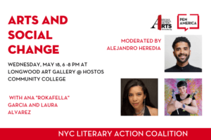 Title "Arts and Social Change" on top left; time and location of event below the title: "Wednesday, May 18, 6-8 PM At Longwood Art Gallery @ Hostos Community College"; panelist names below the event location: "with Ana "Rokafella" Garcia and Laura Alvarez" below; on top right, Bronx Council on the Arts and PEN America logos; below the logos, moderator Alejandro Heredia's headshot next to words "Moderated by Alejandro Heredia"; below Alejandro's headshot, headshot of panelists Ana "Rokafella" Garcia and Laura Alvarez; at the bottom, words "NYC Literary Action Coalition" in red rectangle