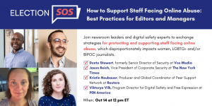 Banner at the top reads: “Election SOS: How to Support Staff Facing Online Abuse: Best Practices for Editors and Managers.” Below it, to the left: Donte Stewart’s, Jason Reich’s, Kristin Neubauer’s, and Viktorya Vilk’s headshots in a square grid. To the right: “Join newsroom leaders and digital safety experts to exchange strategies for protecting and supporting staff facing online abuse, which disproportionately impacts women, LGBTQ+ and/or BIPOC journalists. -Donte Stewart, formerly Senior Director of Security at Vox Media -Jason Reich, Vice President of Corporate Security at The New York Times -Kristin Neubauer, Producer and Global Coordinator of Peer Support Network at Reuters -Viktorya Vilk, Program Director for Digital Safety and Free Expression at PEN America. When: Oct 14 at 12 pm ET”