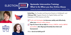 Banner at the top reads: “Election SOS: Bystander Intervention Training: What to Do When you See Online Abuse. Training for journalists covering the U.S. 2020 Elections -- and their allies.” Below it, to the left: Emily May’s and Viktorya Vilk’s headshots. To the right: “Emily May, Co-Founder and Executive Director at Hollaback!, and Viktorya Vilk, Program Director for Digital Safety and Free Expression at PEN America will offer: -Tools and strategies to intervene safely and effectively when you witness online abuse. -Tips for how to be an ally to women, LGBTQ+ and/or BIPOC journalists, who disproportionately face hate and harassment. When: Oct 21 at 12:00 pm ET”