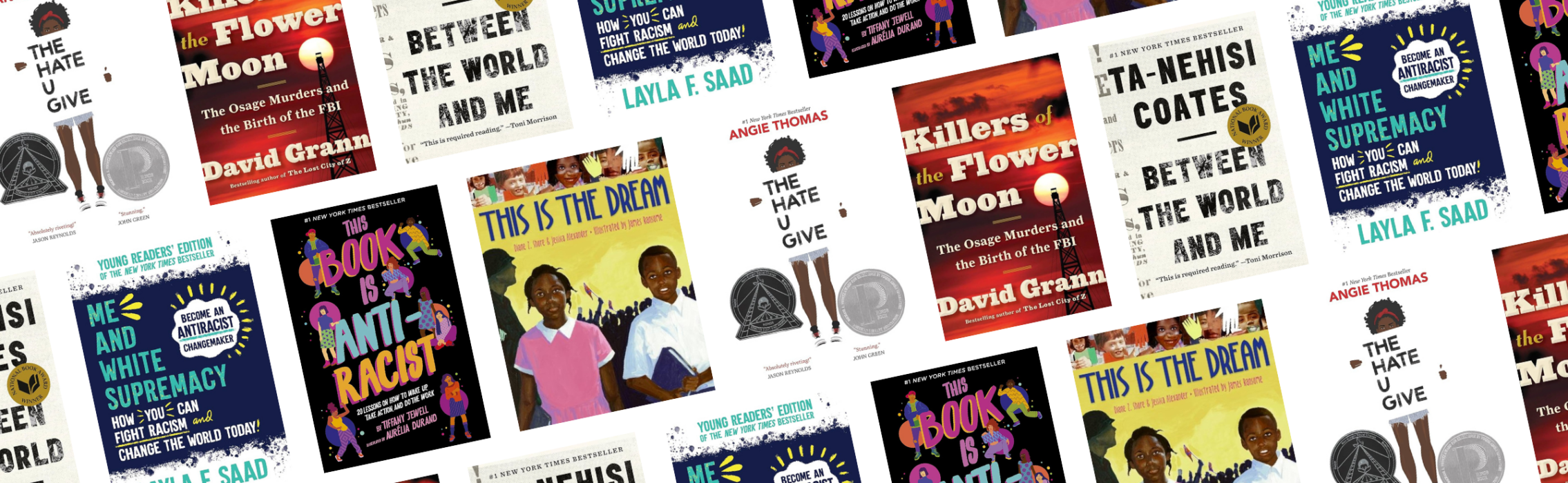 A collage of book cover relating to race and racism, including Between the World and Me by Ta-Nehisi Coates; Me and White Supremacy: Young Readers’ Edition by Layla F. Saad; This Book Is Anti-Racist by Tiffany Jewell; The Hate U Give by Angie Thomas; This is the Dream by Diane Z. Shore and Jessica Alexander; and Killers of the Flower Moon by David Grann