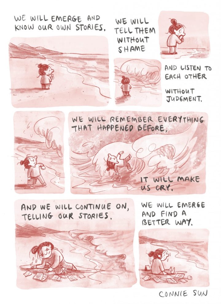 Connie Sun’s comic illustration: We will emerge and know our own stories. We will tell them without shame and listen to each other without judgment. We will remember everything that happened before. It will make us cry. And we will continue on, telling our stories. We will emerge and find a better way.